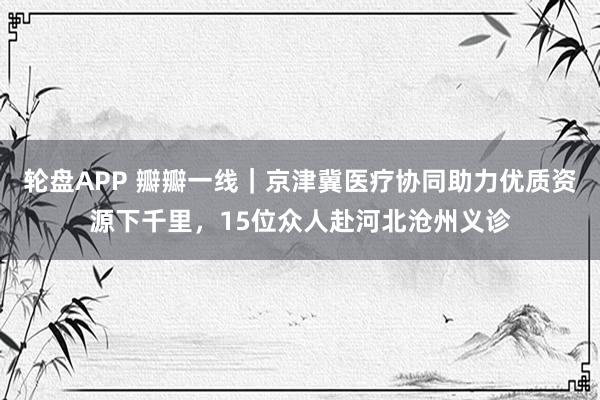 轮盘APP 瓣瓣一线｜京津冀医疗协同助力优质资源下千里，15位众人赴河北沧州义诊