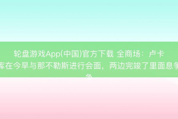 轮盘游戏App(中国)官方下载 全商场：卢卡库在今早与那不勒斯进行会面，两边完竣了里面息争