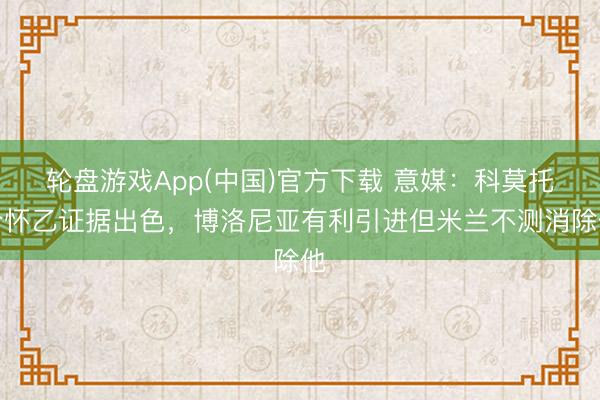 轮盘游戏App(中国)官方下载 意媒：科莫托介怀乙证据出色，博洛尼亚有利引进但米兰不测消除他