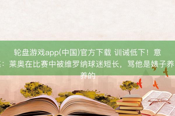 轮盘游戏app(中国)官方下载 训诫低下！意媒：莱奥在比赛中被维罗纳球迷短长，骂他是婊子养的