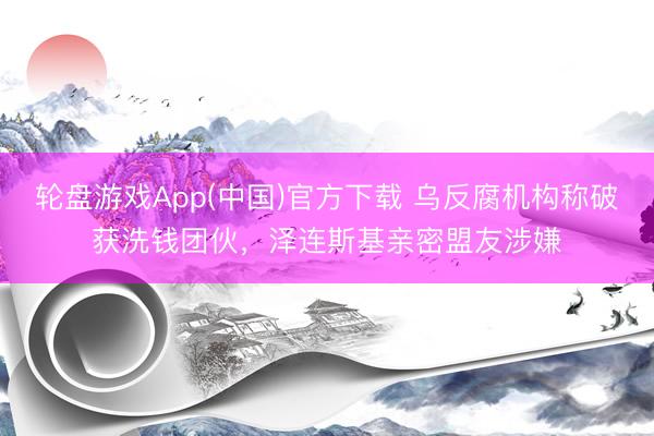 轮盘游戏App(中国)官方下载 乌反腐机构称破获洗钱团伙，泽连斯基亲密盟友涉嫌