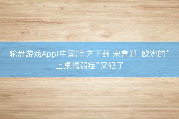 轮盘游戏App(中国)官方下载 宋鲁郑: 欧洲的“上桌懦弱症”又犯了