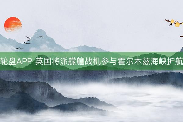 轮盘APP 英国将派艨艟战机参与霍尔木兹海峡护航