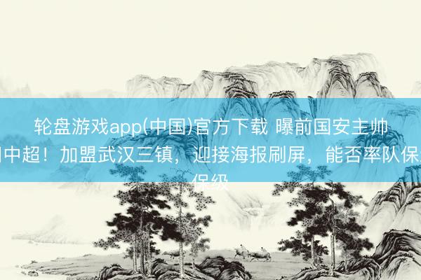 轮盘游戏app(中国)官方下载 曝前国安主帅回中超！加盟武汉三镇，迎接海报刷屏，能否率队保级