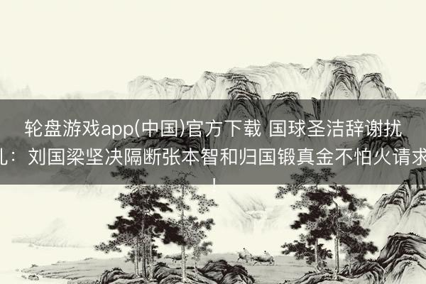 轮盘游戏app(中国)官方下载 国球圣洁辞谢扰乱：刘国梁坚决隔断张本智和归国锻真金不怕火请求！