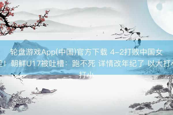 轮盘游戏App(中国)官方下载 4-2打败中国女足!朝鲜U17被吐槽:跑不死 详情改年纪了 以大打小