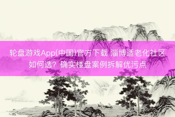 轮盘游戏App(中国)官方下载 淄博适老化社区如何选？确实楼盘案例拆解优污点