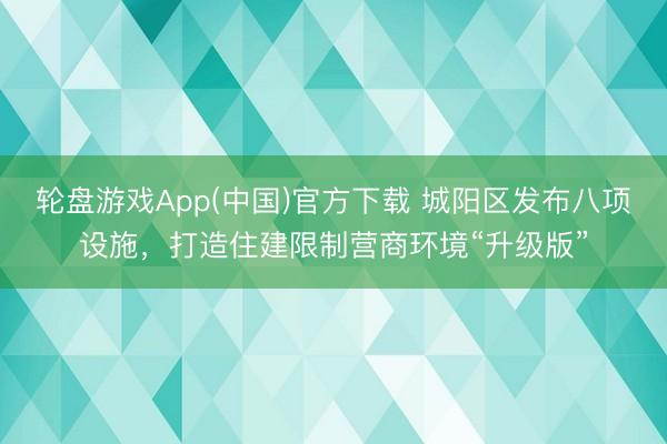 轮盘游戏App(中国)官方下载 城阳区发布八项设施，打造住建限制营商环境“升级版”