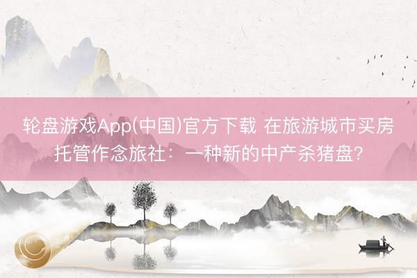 轮盘游戏App(中国)官方下载 在旅游城市买房托管作念旅社：一种新的中产杀猪盘？