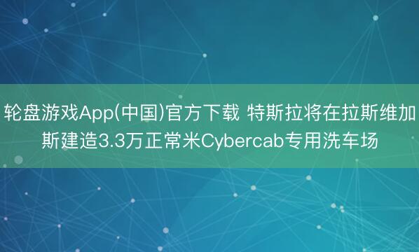 轮盘游戏App(中国)官方下载 特斯拉将在拉斯维加斯建造3.3万正常米Cybercab专用洗车场