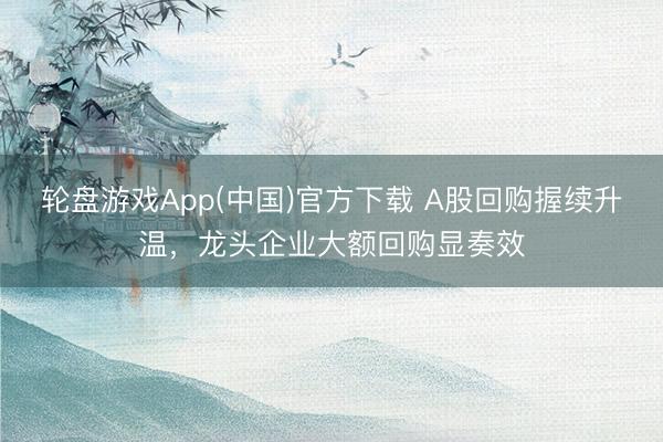轮盘游戏App(中国)官方下载 A股回购握续升温，龙头企业大额回购显奏效