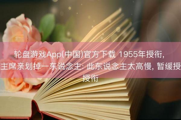 轮盘游戏App(中国)官方下载 1955年授衔， 毛主席亲划掉一东说念主: 此东说念主太高慢， 暂缓授衔