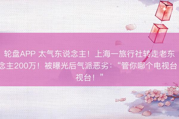 轮盘APP 太气东说念主！上海一旅行社转走老东说念主200万！被曝光后气派恶劣：“管你哪个电视台！”