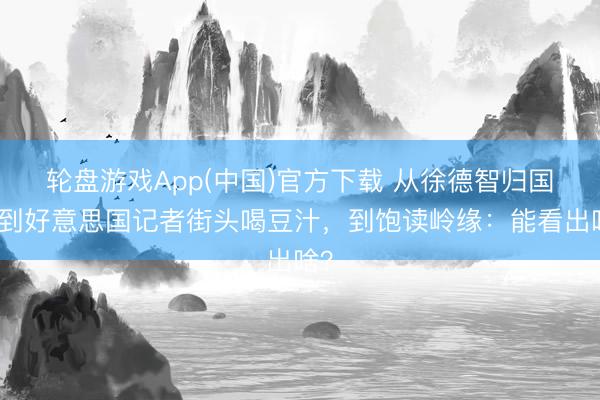 轮盘游戏App(中国)官方下载 从徐德智归国，到好意思国记者街头喝豆汁，到饱读岭缘：能看出啥？