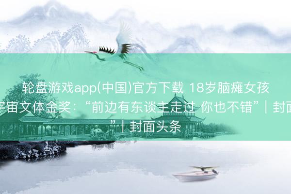 轮盘游戏app(中国)官方下载 18岁脑瘫女孩拿下宇宙文体金奖：“前边有东谈主走过 你也不错”｜封面头条