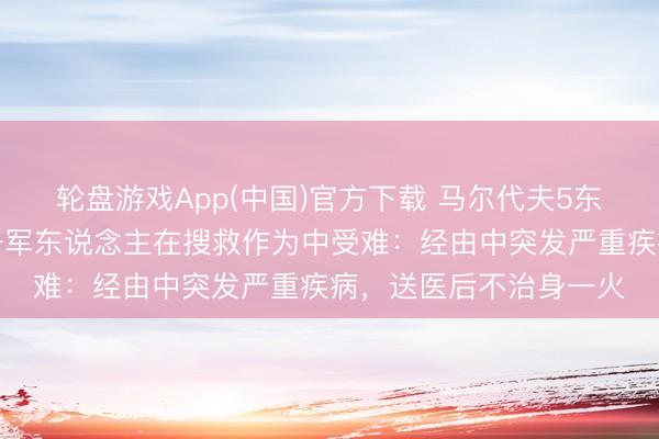 轮盘游戏App(中国)官方下载 马尔代夫5东说念主潜水身一火，一军东说念主在搜救作为中受难：经由中突发严重疾病，送医后不治身一火