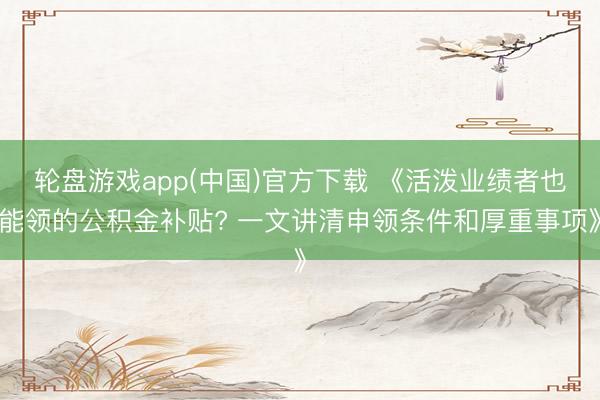 轮盘游戏app(中国)官方下载 《活泼业绩者也能领的公积金补贴? 一文讲清申领条件和厚重事项》