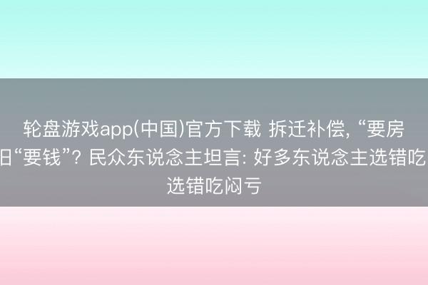 轮盘游戏app(中国)官方下载 拆迁补偿， “要房”照旧“要钱”? 民众东说念主坦言: 好多东说念主选错吃闷亏