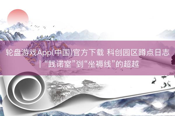 轮盘游戏App(中国)官方下载 科创园区蹲点日志｜“践诺室”到“坐褥线”的超越