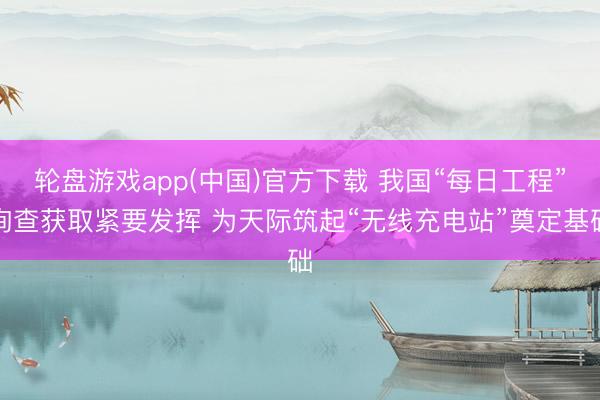 轮盘游戏app(中国)官方下载 我国“每日工程”询查获取紧要发挥 为天际筑起“无线充电站”奠定基础
