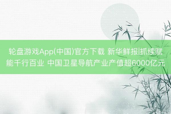 轮盘游戏App(中国)官方下载 新华鲜报|抓续赋能千行百业 中国卫星导航产业产值超6000亿元
