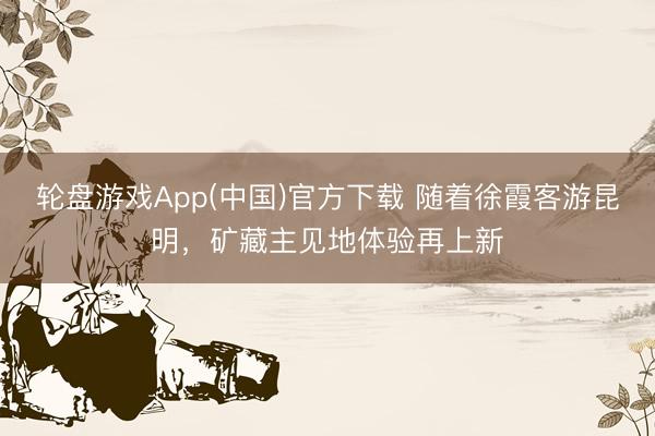 轮盘游戏App(中国)官方下载 随着徐霞客游昆明，矿藏主见地体验再上新