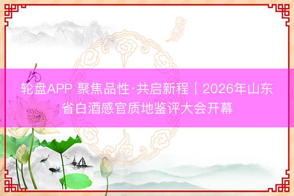 轮盘APP 聚焦品性·共启新程｜2026年山东省白酒感官质地鉴评大会开幕