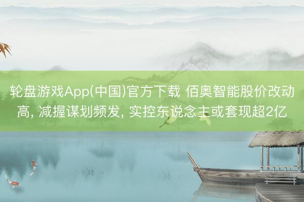轮盘游戏App(中国)官方下载 佰奥智能股价改动高， 减握谋划频发， 实控东说念主或套现超2亿