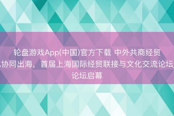 轮盘游戏App(中国)官方下载 中外共商经贸文化协同出海，首届上海国际经贸联接与文化交流论坛启幕