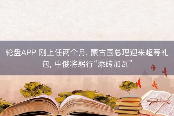 轮盘APP 刚上任两个月， 蒙古国总理迎来超等礼包， 中俄将躬行“添砖加瓦”