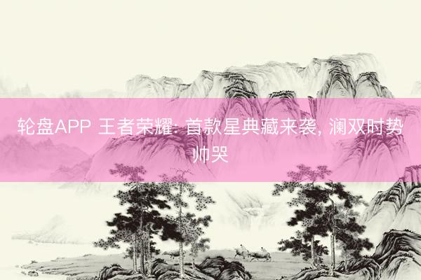 轮盘APP 王者荣耀: 首款星典藏来袭， 澜双时势帅哭