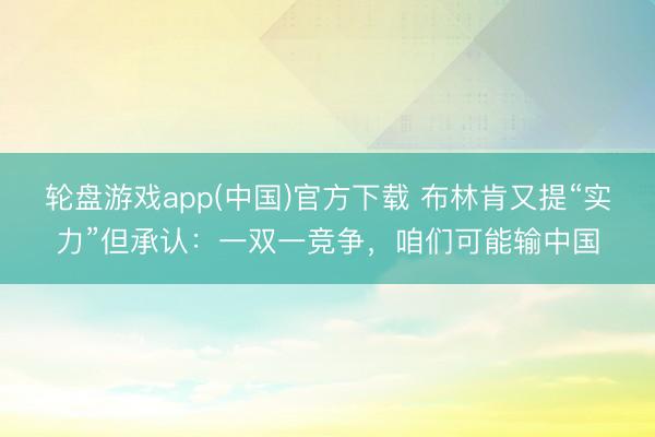 轮盘游戏app(中国)官方下载 布林肯又提“实力”但承认：一双一竞争，咱们可能输中国