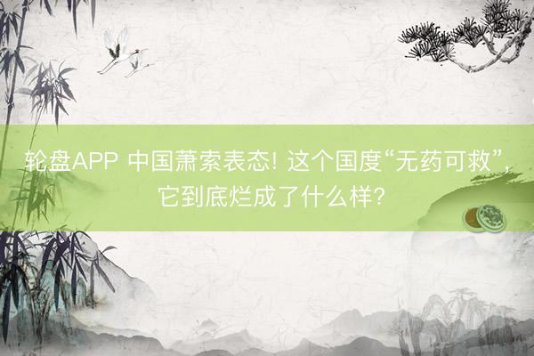 轮盘APP 中国萧索表态! 这个国度“无药可救”， 它到底烂成了什么样?