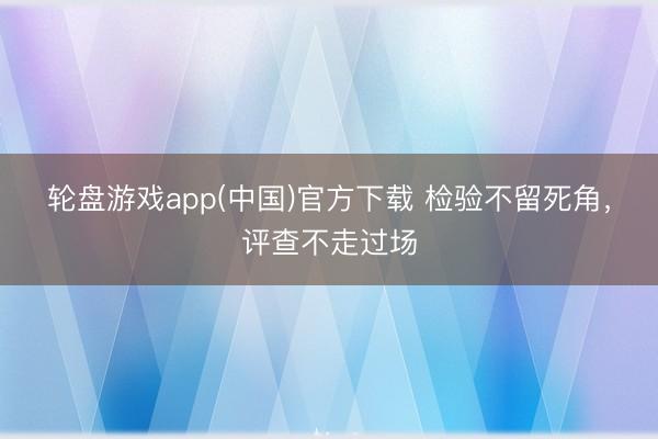 轮盘游戏app(中国)官方下载 检验不留死角，评查不走过场