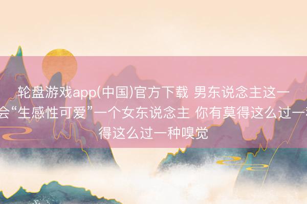 轮盘游戏app(中国)官方下载 男东说念主这一世， 只会“生感性可爱”一个女东说念主 你有莫得这么过一种嗅觉