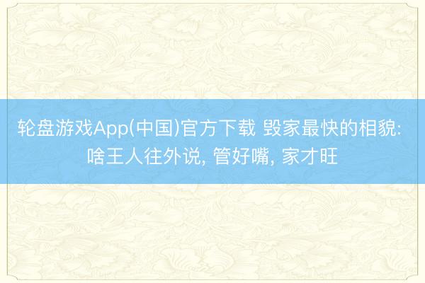 轮盘游戏App(中国)官方下载 毁家最快的相貌: 啥王人往外说， 管好嘴， 家才旺