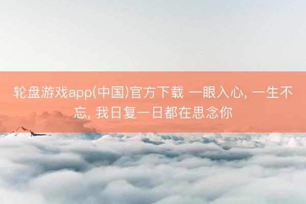 轮盘游戏app(中国)官方下载 一眼入心， 一生不忘， 我日复一日都在思念你