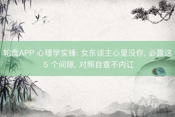 轮盘APP 心理学实锤: 女东谈主心里没你， 必露这 5 个间隙， 对照自查不内讧