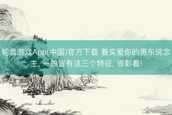 轮盘游戏App(中国)官方下载 着实爱你的男东说念主， 一般皆有这三个特征， 很彰着!
