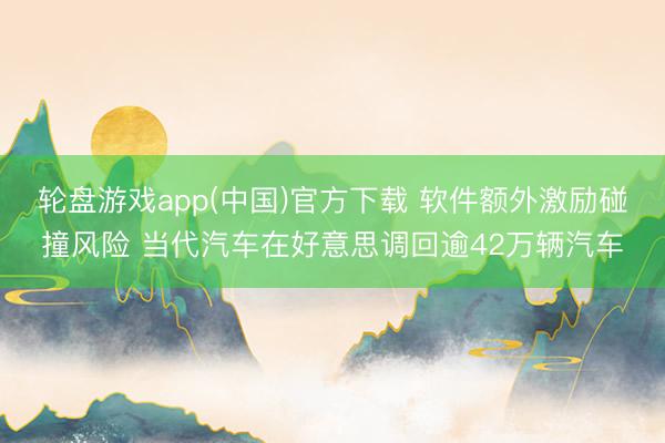 轮盘游戏app(中国)官方下载 软件额外激励碰撞风险 当代汽车在好意思调回逾42万辆汽车