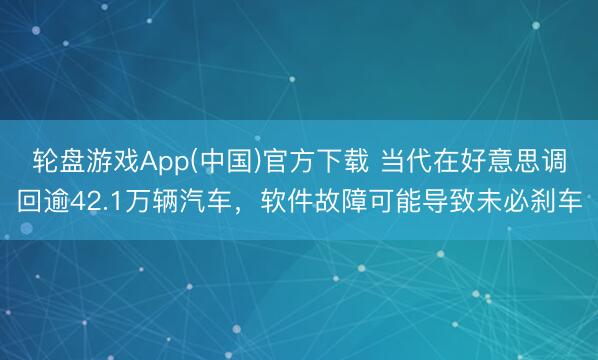 轮盘游戏App(中国)官方下载 当代在好意思调回逾42.1万辆汽车，软件故障可能导致未必刹车