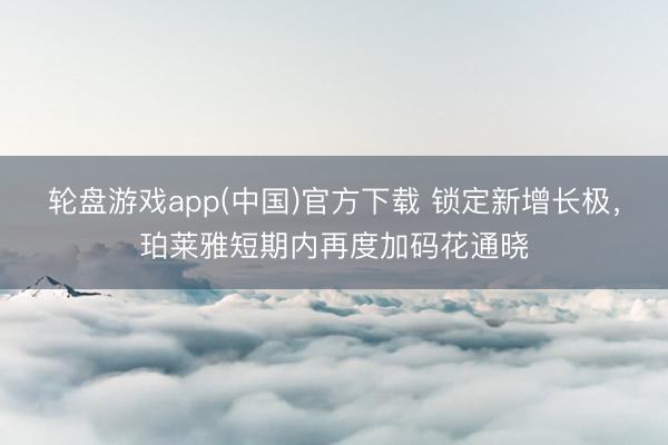 轮盘游戏app(中国)官方下载 锁定新增长极，珀莱雅短期内再度加码花通晓