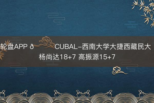 轮盘APP 🏀CUBAL-西南大学大捷西藏民大 杨尚达18+7 高振源15+7