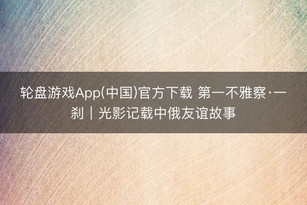 轮盘游戏App(中国)官方下载 第一不雅察·一刹|光影记载中俄友谊故事