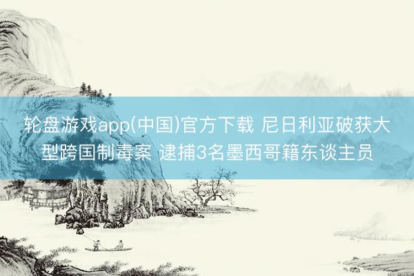轮盘游戏app(中国)官方下载 尼日利亚破获大型跨国制毒案 逮捕3名墨西哥籍东谈主员