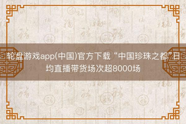 轮盘游戏app(中国)官方下载 “中国珍珠之都”日均直播带货场次超8000场