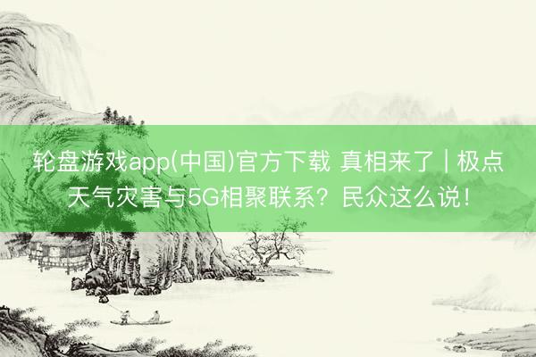 轮盘游戏app(中国)官方下载 真相来了 | 极点天气灾害与5G相聚联系？民众这么说！