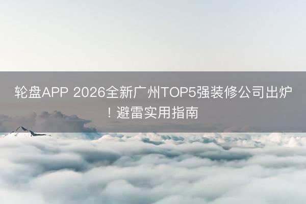 轮盘APP 2026全新广州TOP5强装修公司出炉! 避雷实用指南