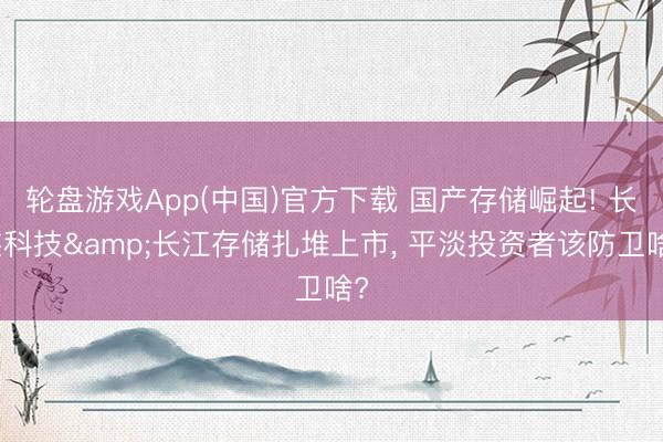 轮盘游戏App(中国)官方下载 国产存储崛起! 长鑫科技&长江存储扎堆上市， 平淡投资者该防卫啥?