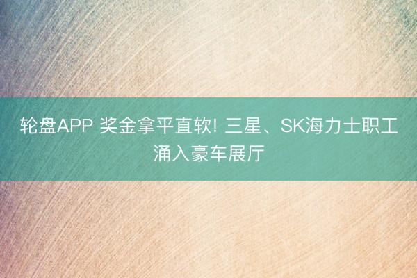 轮盘APP 奖金拿平直软! 三星、SK海力士职工涌入豪车展厅